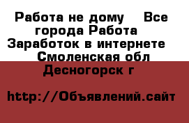 Работа не дому. - Все города Работа » Заработок в интернете   . Смоленская обл.,Десногорск г.